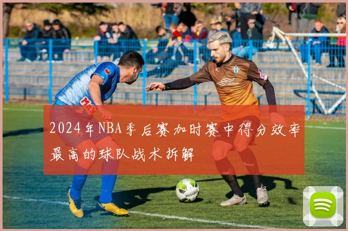 2024年NBA季后赛加时赛中得分效率最高的球队战术拆解