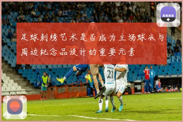 足球刺绣艺术是否成为主场球衣与周边纪念品设计的重要元素
