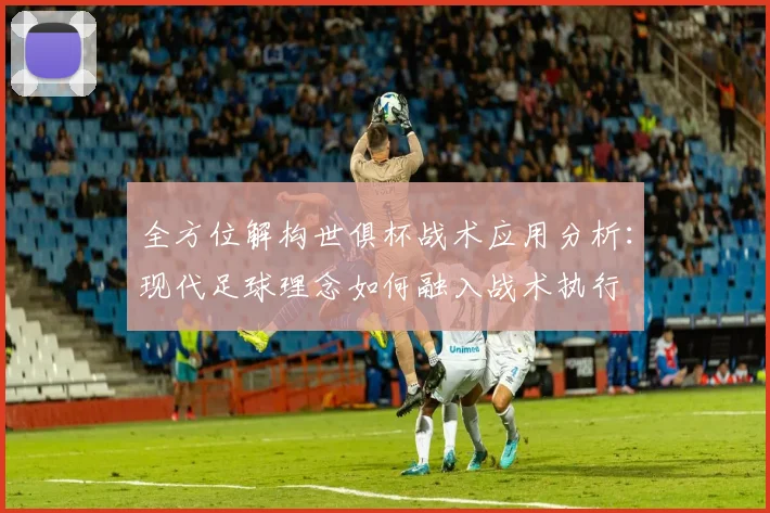 全方位解构世俱杯战术应用分析：现代足球理念如何融入战术执行