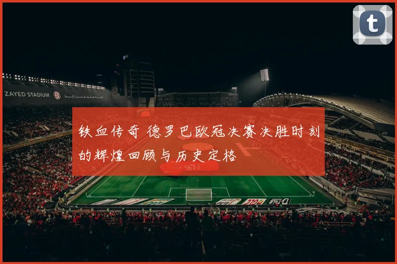 铁血传奇 德罗巴欧冠决赛决胜时刻的辉煌回顾与历史定格